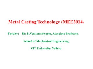 Metal Casting Technology (MEE2014)
Faculty: Dr. B.Venkateshwarlu, Associate Professor,
School of Mechanical Engineering
VIT University, Vellore
 