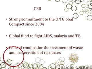 CSR
• Strong commitment to the UN Global
Compact since 2004
• Global fund to fight AIDS, malaria and T.B.
• Code of conduct for the treatment of waste
and preservation of resources
 