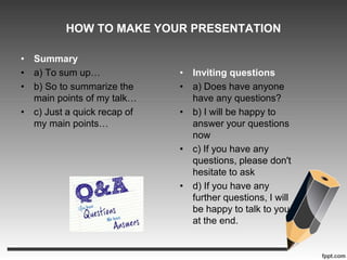 HOW TO MAKE YOUR PRESENTATION 
• Summary 
• a) To sum up… 
• b) So to summarize the 
main points of my talk… 
• c) Just a quick recap of 
my main points… 
• Inviting questions 
• a) Does have anyone 
have any questions? 
• b) I will be happy to 
answer your questions 
now 
• c) If you have any 
questions, please don't 
hesitate to ask 
• d) If you have any 
further questions, I will 
be happy to talk to you 
at the end. 
 