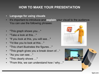 HOW TO MAKE YOUR PRESENTATION 
• Language for using visuals 
• It's important to introduce and explain your visual to the audience. 
You can use the following phrases: 
• "This graph shows you…" 
• "Take a look at this…" 
• "If you look at this, you will see…" 
• "I'd like you to look at this…" 
• "This chart illustrates the figures…" 
• "This graph gives you a break down of…“ 
• "As you can see…" 
• "This clearly shows …" 
• "From this, we can understand how / why…" 
 