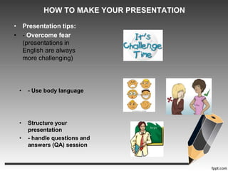 HOW TO MAKE YOUR PRESENTATION 
• Presentation tips: 
• - Overcome fear 
(presentations in 
English are always 
more challenging) 
• - Use body language 
• Structure your 
presentation 
• - handle questions and 
answers (QA) session 
 