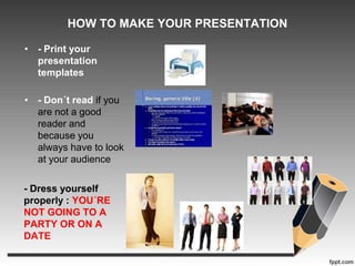 HOW TO MAKE YOUR PRESENTATION 
• - Print your 
presentation 
templates 
• - Don´t read if you 
are not a good 
reader and 
because you 
always have to look 
at your audience 
- Dress yourself 
properly : YOU´RE 
NOT GOING TO A 
PARTY OR ON A 
DATE 
 