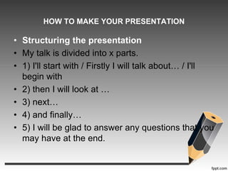 HOW TO MAKE YOUR PRESENTATION 
• Structuring the presentation 
• My talk is divided into x parts. 
• 1) I'll start with / Firstly I will talk about… / I'll 
begin with 
• 2) then I will look at … 
• 3) next… 
• 4) and finally… 
• 5) I will be glad to answer any questions that you 
may have at the end. 
 