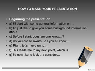 HOW TO MAKE YOUR PRESENTATION 
• Beginning the presentation 
• a) I'll start with some general information on… 
• b) I'd just like to give you some background information 
about… 
• c) Before I start, does anyone know…? 
• d) As you are all aware / As you all know… 
• e) Right, let's move on to… 
• f) This leads me to my next point, which is… 
• g) I'd now like to look at / consider… 
 