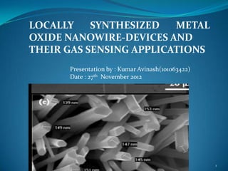 LOCALLY    SYNTHESIZED   METAL
OXIDE NANOWIRE-DEVICES AND
THEIR GAS SENSING APPLICATIONS
      Presentation by : Kumar Avinash(101063422)
      Date : 27th November 2012




                                                   1
 