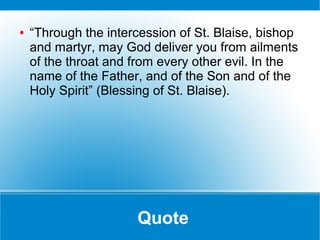 Quote
● “Through the intercession of St. Blaise, bishop
and martyr, may God deliver you from ailments
of the throat and from every other evil. In the
name of the Father, and of the Son and of the
Holy Spirit” (Blessing of St. Blaise).
 