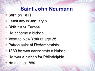 Saint John Neumann
● Born on 1811
● Feast day is January 5
● Birth place Europe
● He became a bishop
● Went to New York at age 25
● Patron saint of Redemptorists
● 1860 he was consecrate a bishop
● He was a bishop for Philadelphia
● He died in 1860
 