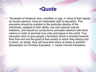 ●Quote
● “All people of whatever race, condition or age, in virtue of their dignity
as human persons, have an inalienable right to education. This
education should be suitable to the particular destiny of the
individuals, adapted to their ability, sex and national cultural
traditions, and should be conducive to amicable relations with other
nations in order to promote true unity and peace in the world. True
education aims to give people a formation which is directed towards
their final end and the good of that society to which they belong and
in which, as adults, they will have their share of duties to perform.”
(Declaration on Christian Education, 1, Austin Flannel translation.
 