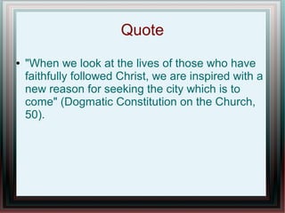 Quote
● "When we look at the lives of those who have
faithfully followed Christ, we are inspired with a
new reason for seeking the city which is to
come" (Dogmatic Constitution on the Church,
50).
 