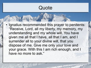 Quote
● Ignatius recommended this prayer to penitents:
“Receive, Lord, all my liberty, my memory, my
understanding and my whole will. You have
given me all that I have, all that I am, and I
surrender all to your divine will, that you
dispose of me. Give me only your love and
your grace. With this I am rich enough, and I
have no more to ask.”
 
