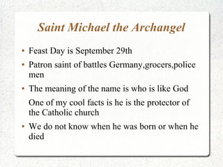 Saint Michael the Archangel
● Feast Day is September 29th
● Patron saint of battles Germany,grocers,police
men
● The meaning of the name is who is like God
One of my cool facts is he is the protector of
the Catholic church
● We do not know when he was born or when he
died
 