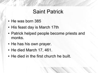 Saint Patrick
● He was born 385
● His feast day is March 17th
● Patrick helped people become priests and
monks.
● He has his own prayer.
● He died March 17, 461.
● He died in the first church he built.
 
