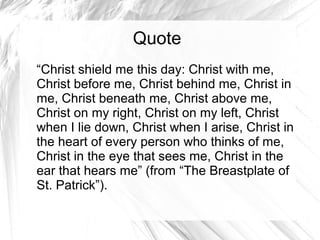 Quote
“Christ shield me this day: Christ with me,
Christ before me, Christ behind me, Christ in
me, Christ beneath me, Christ above me,
Christ on my right, Christ on my left, Christ
when I lie down, Christ when I arise, Christ in
the heart of every person who thinks of me,
Christ in the eye that sees me, Christ in the
ear that hears me” (from “The Breastplate of
St. Patrick”).
 