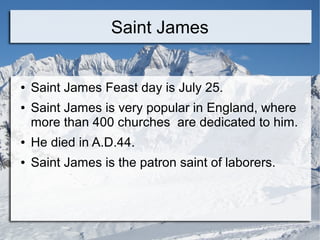 Saint James
● Saint James Feast day is July 25.
● Saint James is very popular in England, where
more than 400 churches are dedicated to him.
● He died in A.D.44.
● Saint James is the patron saint of laborers.
 