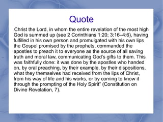 Quote
....
.Christ the Lord, in whom the entire revelation of the most high
God is summed up (see 2 Corinthians 1:20; 3:16–4:6), having
fulfilled in his own person and promulgated with his own lips
the Gospel promised by the prophets, commanded the
apostles to preach it to everyone as the source of all saving
truth and moral law, communicating God’s gifts to them. This
was faithfully done: it was done by the apostles who handed
on, by oral preaching, by their example, by their dispositions,
what they themselves had received from the lips of Christ,
from his way of life and his works, or by coming to know it
through the prompting of the Holy Spirit” (Constitution on
Divine Revelation, 7).
 