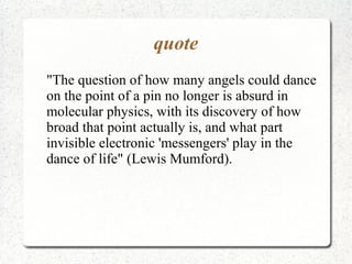 quote
"The question of how many angels could dance
on the point of a pin no longer is absurd in
molecular physics, with its discovery of how
broad that point actually is, and what part
invisible electronic 'messengers' play in the
dance of life" (Lewis Mumford).
 