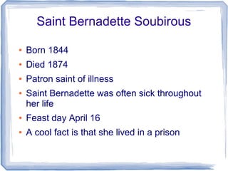 Saint Bernadette Soubirous
● Born 1844
● Died 1874
● Patron saint of illness
● Saint Bernadette was often sick throughout
her life
● Feast day April 16
● A cool fact is that she lived in a prison
 