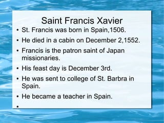 Saint Francis Xavier
● St. Francis was born in Spain,1506.
● He died in a cabin on December 2,1552.
● Francis is the patron saint of Japan
missionaries.
● His feast day is December 3rd.
● He was sent to college of St. Barbra in
Spain.
● He became a teacher in Spain.
●
 