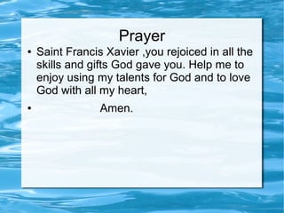 Prayer
● Saint Francis Xavier ,you rejoiced in all the
skills and gifts God gave you. Help me to
enjoy using my talents for God and to love
God with all my heart,
● Amen.
 