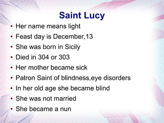 Saint Lucy
● Her name means light
● Feast day is December,13
● She was born in Sicily
● Died in 304 or 303
● Her mother became sick
● Patron Saint of blindness,eye disorders
● In her old age she became blind
● She was not married
● She became a nun
 