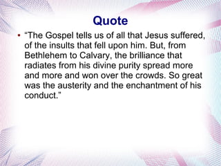 Quote
● “The Gospel tells us of all that Jesus suffered,
of the insults that fell upon him. But, from
Bethlehem to Calvary, the brilliance that
radiates from his divine purity spread more
and more and won over the crowds. So great
was the austerity and the enchantment of his
conduct.”
 