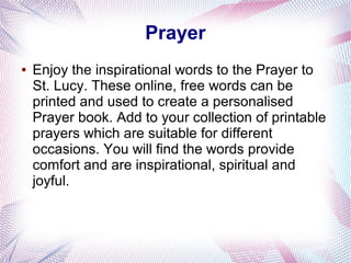 Prayer
● Enjoy the inspirational words to the Prayer to
St. Lucy. These online, free words can be
printed and used to create a personalised
Prayer book. Add to your collection of printable
prayers which are suitable for different
occasions. You will find the words provide
comfort and are inspirational, spiritual and
joyful.
 