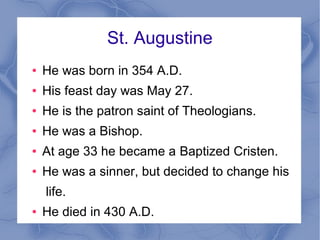 St. Augustine
● He was born in 354 A.D.
● His feast day was May 27.
● He is the patron saint of Theologians.
● He was a Bishop.
● At age 33 he became a Baptized Cristen.
● He was a sinner, but decided to change his
life.
● He died in 430 A.D.
 