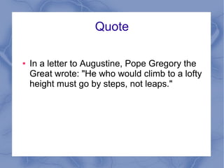 Quote
● In a letter to Augustine, Pope Gregory the
Great wrote: "He who would climb to a lofty
height must go by steps, not leaps."
 