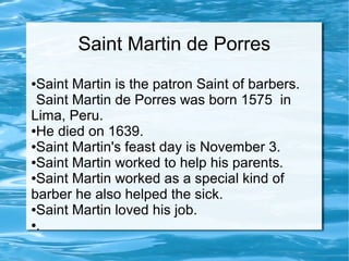 Saint Martin de Porres
●Saint Martin is the patron Saint of barbers.
Saint Martin de Porres was born 1575 in
Lima, Peru.
●He died on 1639.
●Saint Martin's feast day is November 3.
●Saint Martin worked to help his parents.
●Saint Martin worked as a special kind of
barber he also helped the sick.
●Saint Martin loved his job.
●.
 