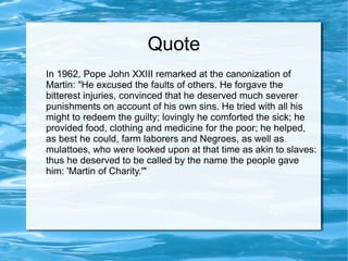 Quote
In 1962, Pope John XXIII remarked at the canonization of
Martin: "He excused the faults of others. He forgave the
bitterest injuries, convinced that he deserved much severer
punishments on account of his own sins. He tried with all his
might to redeem the guilty; lovingly he comforted the sick; he
provided food, clothing and medicine for the poor; he helped,
as best he could, farm laborers and Negroes, as well as
mulattoes, who were looked upon at that time as akin to slaves:
thus he deserved to be called by the name the people gave
him: 'Martin of Charity.'"
 