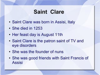 Saint Clare
● Saint Clare was born in Assisi, Italy
● She died in 1253
● Her feast day is August 11th
● Saint Clare is the patron saint of TV and
eye disorders
● She was the founder of nuns
● She was good friends with Saint Francis of
Assisi
 