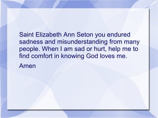 Saint Elizabeth Ann Seton you endured
sadness and misunderstanding from many
people. When I am sad or hurt, help me to
find comfort in knowing God loves me.
Amen
 