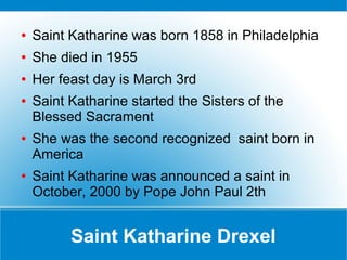 Saint Katharine Drexel
● Saint Katharine was born 1858 in Philadelphia
● She died in 1955
● Her feast day is March 3rd
● Saint Katharine started the Sisters of the
Blessed Sacrament
● She was the second recognized saint born in
America
● Saint Katharine was announced a saint in
October, 2000 by Pope John Paul 2th
 