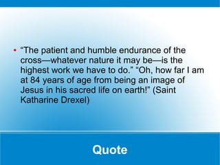 Quote
● “The patient and humble endurance of the
cross—whatever nature it may be—is the
highest work we have to do.” “Oh, how far I am
at 84 years of age from being an image of
Jesus in his sacred life on earth!” (Saint
Katharine Drexel)
 