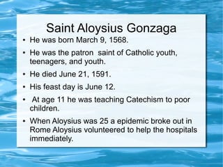 Saint Aloysius Gonzaga
● He was born March 9, 1568.
● He was the patron saint of Catholic youth,
teenagers, and youth.
● He died June 21, 1591.
● His feast day is June 12.
● At age 11 he was teaching Catechism to poor
children.
● When Aloysius was 25 a epidemic broke out in
Rome Aloysius volunteered to help the hospitals
immediately.
 