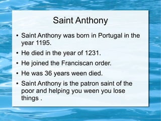 Saint Anthony
● Saint Anthony was born in Portugal in the
year 1195.
● He died in the year of 1231.
● He joined the Franciscan order.
● He was 36 years ween died.
● Saint Anthony is the patron saint of the
poor and helping you ween you lose
things .
 