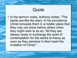 Quote
● In his sermon notes, Anthony writes: "The
saints are like the stars. In his providence
Christ conceals them in a hidden place that
they may not shine before others when
they might wish to do so. Yet they are
always ready to exchange the quiet of
contemplation for the works of mercy as
soon as they perceive in their heart the
invitation of Christ."
 
