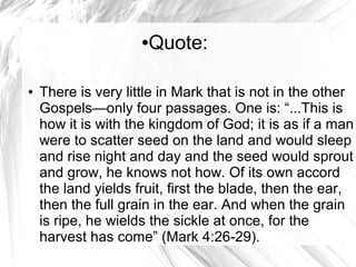 ●Quote:
● There is very little in Mark that is not in the other
Gospels—only four passages. One is: “...This is
how it is with the kingdom of God; it is as if a man
were to scatter seed on the land and would sleep
and rise night and day and the seed would sprout
and grow, he knows not how. Of its own accord
the land yields fruit, first the blade, then the ear,
then the full grain in the ear. And when the grain
is ripe, he wields the sickle at once, for the
harvest has come” (Mark 4:26-29).
 