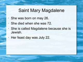 Saint Mary Magdalene
• She was born on may 26.
• She died when she was 72.
• She is called Magdalene because she is
Jewish.
• Her feast day was July 22.
 