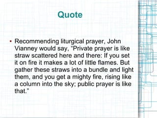 Quote
● Recommending liturgical prayer, John
Vianney would say, “Private prayer is like
straw scattered here and there: If you set
it on fire it makes a lot of little flames. But
gather these straws into a bundle and light
them, and you get a mighty fire, rising like
a column into the sky; public prayer is like
that.”
 