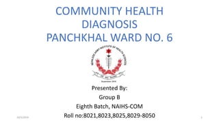 COMMUNITY HEALTH
DIAGNOSIS
PANCHKHAL WARD NO. 6
Presented By:
Group B
Eighth Batch, NAIHS-COM
Roll no:8021,8023,8025,8029-8050 110/5/2019
 