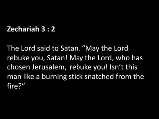 Zechariah 3 : 2

The Lord said to Satan, “May the Lord
rebuke you, Satan! May the Lord, who has
chosen Jerusalem, rebuke you! Isn’t this
man like a burning stick snatched from the
fire?”
 