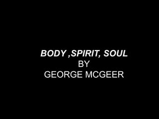 BODY ,SPIRIT, SOUL
       BY
 GEORGE MCGEER
 