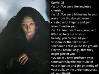 Ezekiel 28
•Vs 14 :You were the anointed
cherub…
•Vs 15: You were blameless in your
ways from the day you were
created until iniquity and guilt
were found in you
•Vs 17: Your heart was proud and
lifted up because of your
beauty, you corrupted your
wisdom for the sake of your
splendour. I cast you to the ground
I lay you before kings, that they
might gaze at you
•VS 18: You have profaned your
sanctuaries by the multitude of
your iniquities and the enormity of
your guilt, by the unrighteousness
 
