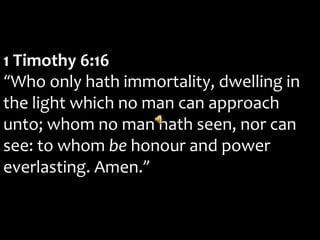 1 Timothy 6:16
“Who only hath immortality, dwelling in
the light which no man can approach
unto; whom no man hath seen, nor can
see: to whom be honour and power
everlasting. Amen.”
 