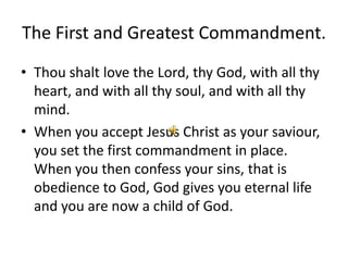 The First and Greatest Commandment.
• Thou shalt love the Lord, thy God, with all thy
  heart, and with all thy soul, and with all thy
  mind.
• When you accept Jesus Christ as your saviour,
  you set the first commandment in place.
  When you then confess your sins, that is
  obedience to God, God gives you eternal life
  and you are now a child of God.
 