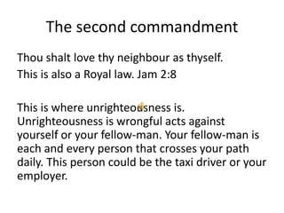 The second commandment
Thou shalt love thy neighbour as thyself.
This is also a Royal law. Jam 2:8

This is where unrighteousness is.
Unrighteousness is wrongful acts against
yourself or your fellow-man. Your fellow-man is
each and every person that crosses your path
daily. This person could be the taxi driver or your
employer.
 