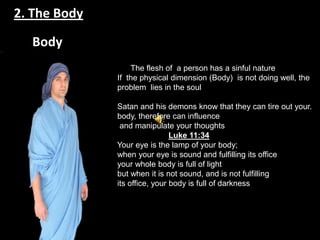 2. The Body

  Body
                      The flesh of a person has a sinful nature
                  If the physical dimension (Body) is not doing well, the
                  problem lies in the soul
              .
                  Satan and his demons know that they can tire out your.
                  body, therefore can influence
                   and manipulate your thoughts
                                   Luke 11:34
                  Your eye is the lamp of your body;
                  when your eye is sound and fulfilling its office
                  your whole body is full of light
                  but when it is not sound, and is not fulfilling
                  its office, your body is full of darkness
              .
 