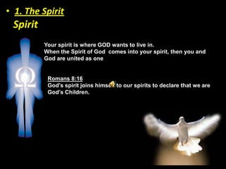 • 1. The Spirit
 Spirit
          Your spirit is where GOD wants to live in.
          When the Spirit of God comes into your spirit, then you and
          God are united as one


           Romans 8:16
           God’s spirit joins himself to our spirits to declare that we are
           God’s Children.
 