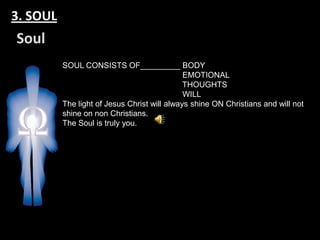 3. SOUL
Soul
          SOUL CONSISTS OF_________ BODY
                                              EMOTIONAL
                                              THOUGHTS
                                              WILL
          The light of Jesus Christ will always shine ON Christians and will not
          shine on non Christians.
          The Soul is truly you.
 